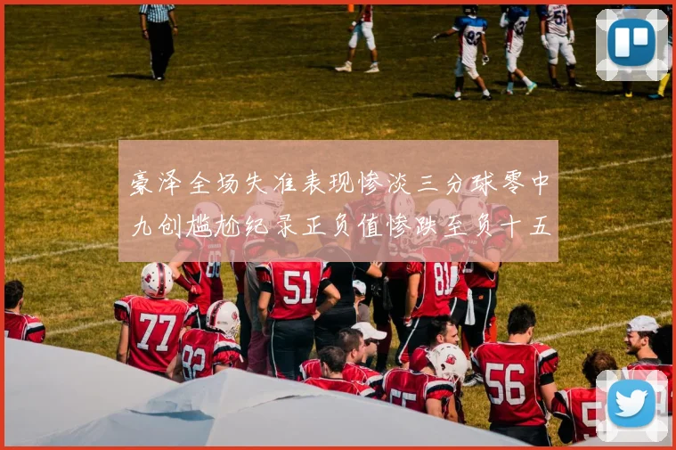 豪泽全场失准表现惨淡三分球零中九创尴尬纪录正负值惨跌至负十五