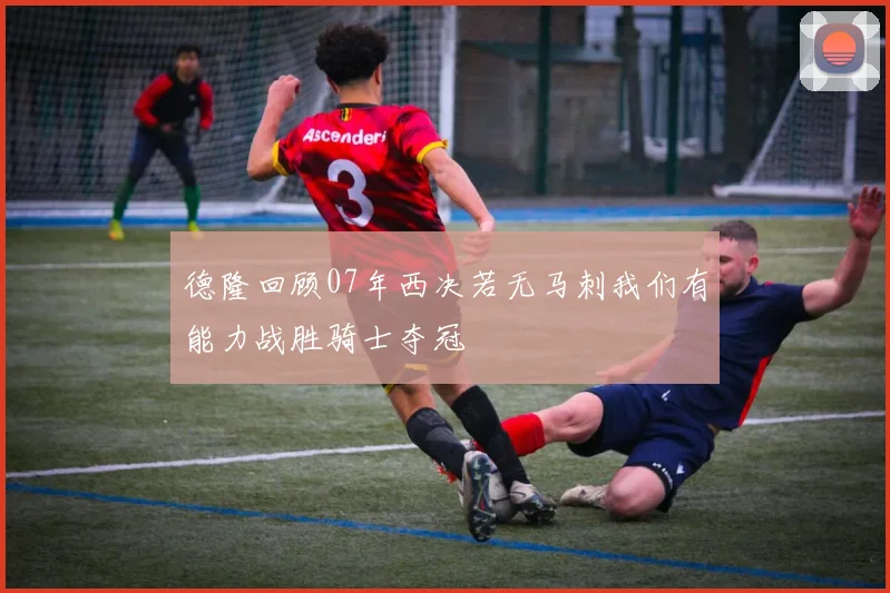 德隆回顾07年西决若无马刺我们有能力战胜骑士夺冠