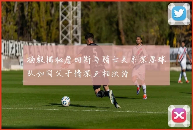 杨毅揭秘詹姆斯与骑士关系深厚球队如同父子情深互相扶持