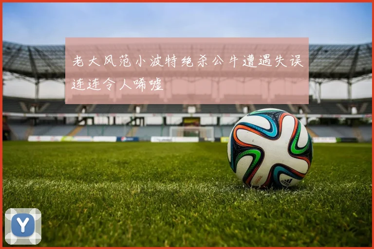 老大风范小波特绝杀公牛遭遇失误连连令人唏嘘