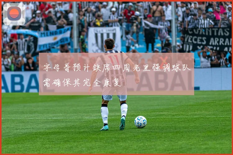 字母哥预计缺席四周老里强调球队需确保其完全康复