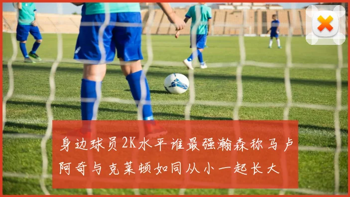 身边球员2K水平谁最强瀚森称马卢阿奇与克莱顿如同从小一起长大