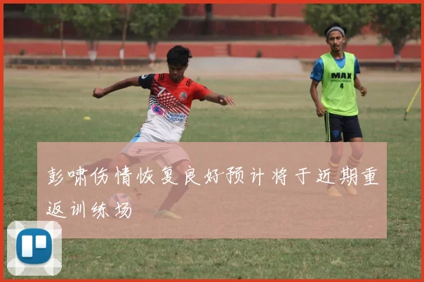 彭啸伤情恢复良好预计将于近期重返训练场