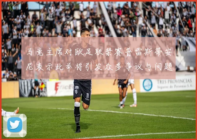 马竞主席对欧足联禁赛普雷斯蒂安尼表示此举将引发众多争议与问题