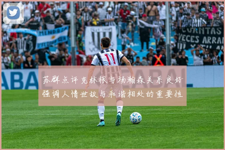 苏群点评克林根与杨瀚森关系良好强调人情世故与和谐相处的重要性