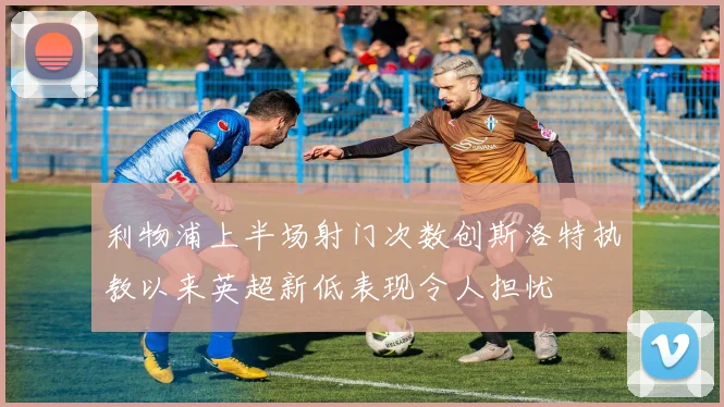 利物浦上半场射门次数创斯洛特执教以来英超新低表现令人担忧