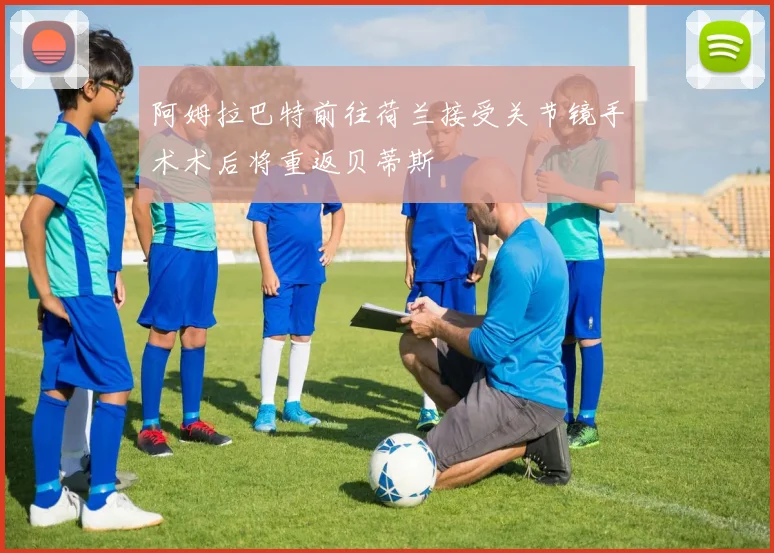 阿姆拉巴特前往荷兰接受关节镜手术术后将重返贝蒂斯