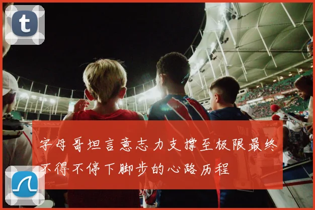 字母哥坦言意志力支撑至极限最终不得不停下脚步的心路历程