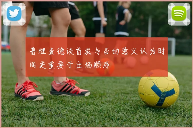 普理查德谈首发与否的意义认为时间更重要于出场顺序