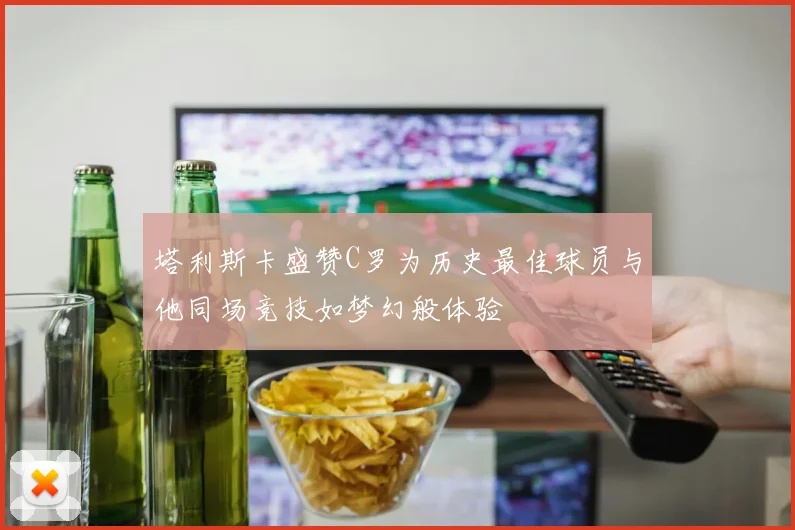 塔利斯卡盛赞C罗为历史最佳球员与他同场竞技如梦幻般体验