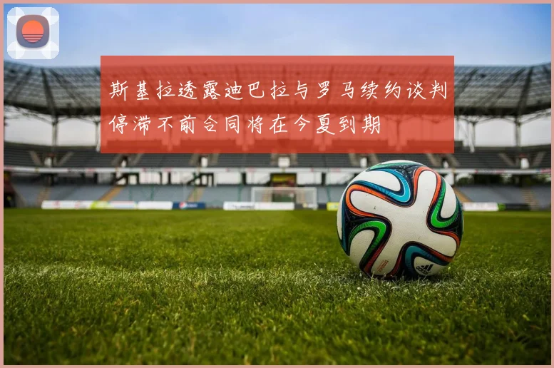 斯基拉透露迪巴拉与罗马续约谈判停滞不前合同将在今夏到期