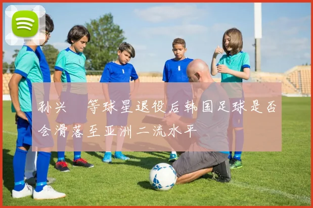 孙兴慜等球星退役后韩国足球是否会滑落至亚洲二流水平