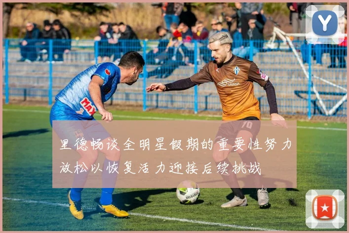 里德畅谈全明星假期的重要性努力放松以恢复活力迎接后续挑战