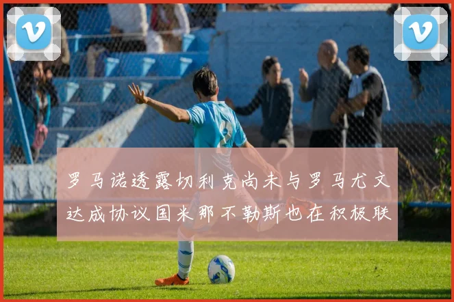 罗马诺透露切利克尚未与罗马尤文达成协议国米那不勒斯也在积极联系