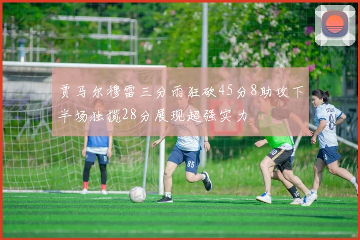 贾马尔穆雷三分雨狂砍45分8助攻下半场独揽28分展现超强实力
