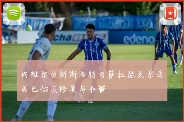 内维尔分析斯洛特与萨拉赫关系是否已彻底修复与和解