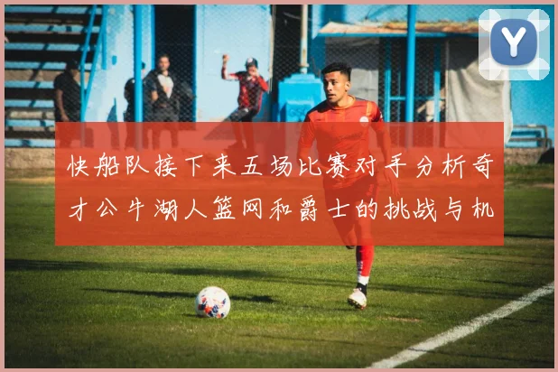 快船队接下来五场比赛对手分析奇才公牛湖人篮网和爵士的挑战与机遇