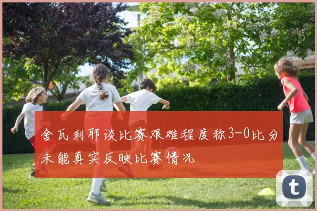舍瓦利耶谈比赛艰难程度称3-0比分未能真实反映比赛情况