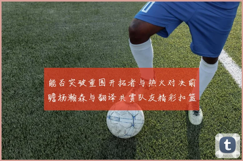 能否突破重围开拓者与热火对决前瞻杨瀚森与翻译共赏队友精彩扣篮瞬间