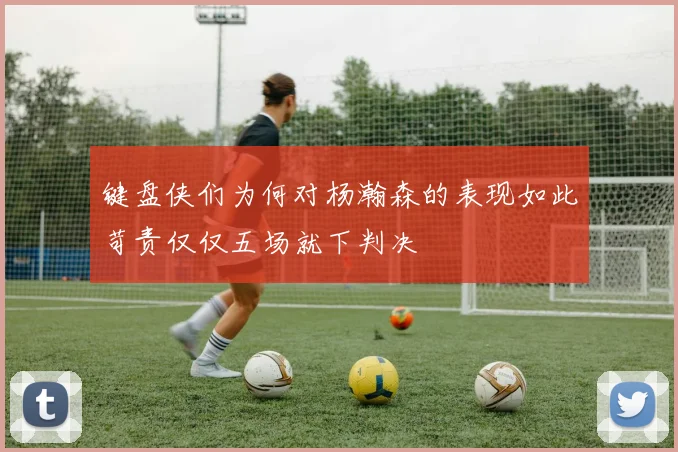 键盘侠们为何对杨瀚森的表现如此苛责仅仅五场就下判决