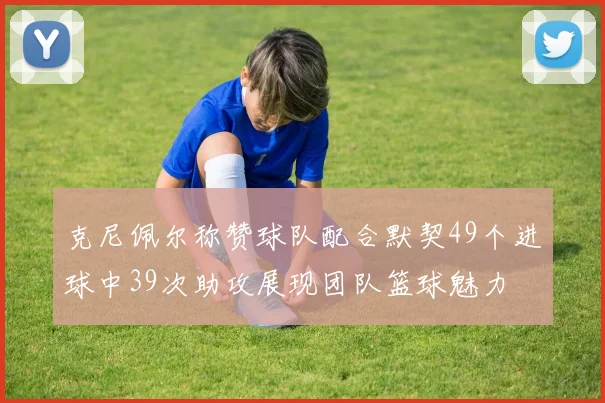 克尼佩尔称赞球队配合默契49个进球中39次助攻展现团队篮球魅力