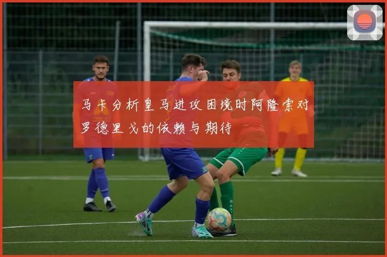 马卡分析皇马进攻困境时阿隆索对罗德里戈的依赖与期待