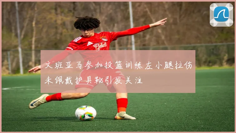文班亚马参加投篮训练左小腿拉伤未佩戴护具靴引发关注