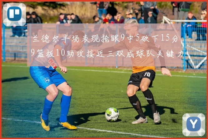 兰德尔半场表现抢眼9中5砍下15分9篮板10助攻接近三双成球队关键力量
