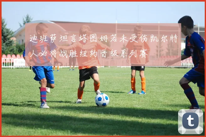 迪班萨坦言塔图姆若未受伤凯尔特人必将战胜纽约晋级系列赛