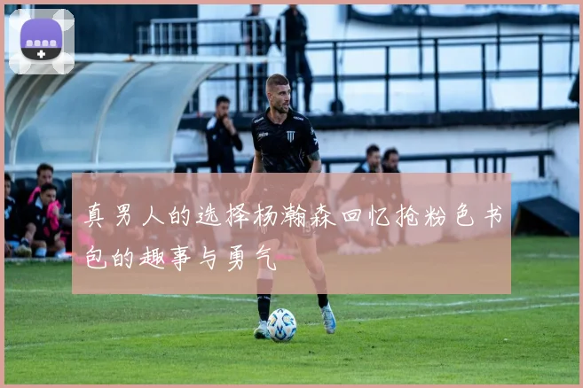真男人的选择杨瀚森回忆抢粉色书包的趣事与勇气