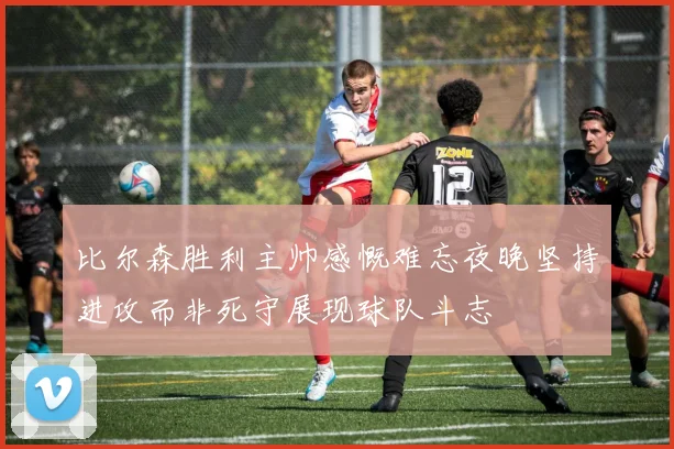 比尔森胜利主帅感慨难忘夜晚坚持进攻而非死守展现球队斗志