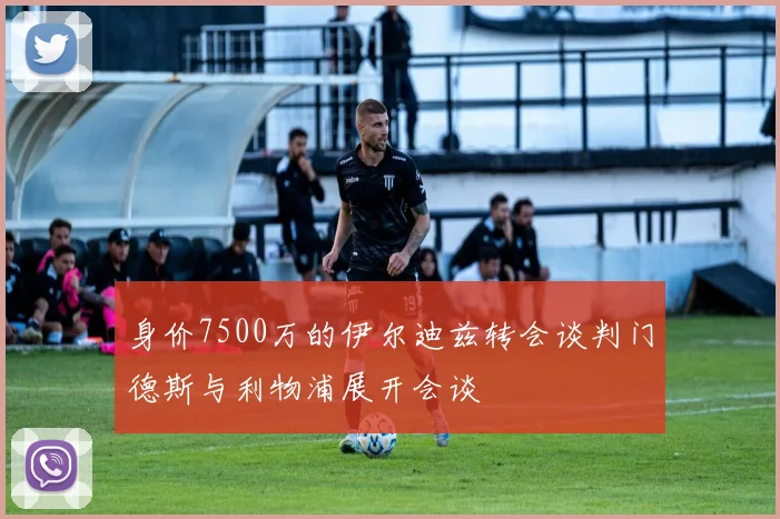 身价7500万的伊尔迪兹转会谈判门德斯与利物浦展开会谈