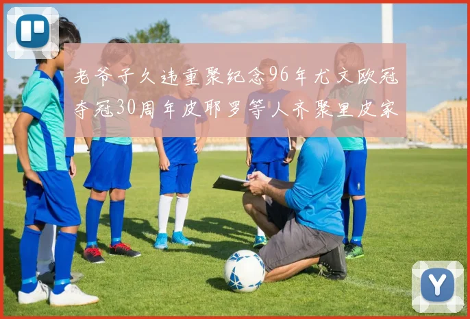 老爷子久违重聚纪念96年尤文欧冠夺冠30周年皮耶罗等人齐聚里皮家