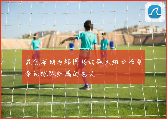 聚焦布朗与塔图姆的强大组合而非争论球队归属的意义