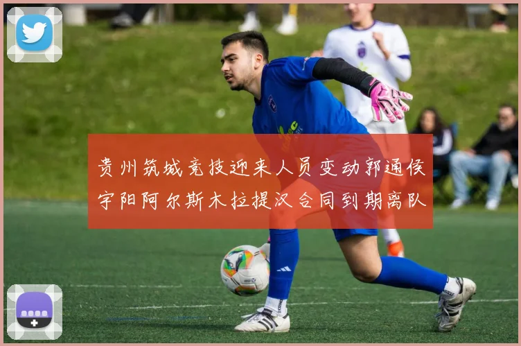贵州筑城竞技迎来人员变动郭通侯宇阳阿尔斯木拉提汉合同到期离队