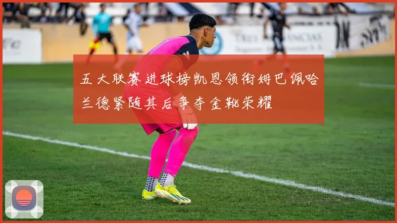 五大联赛进球榜凯恩领衔姆巴佩哈兰德紧随其后争夺金靴荣耀