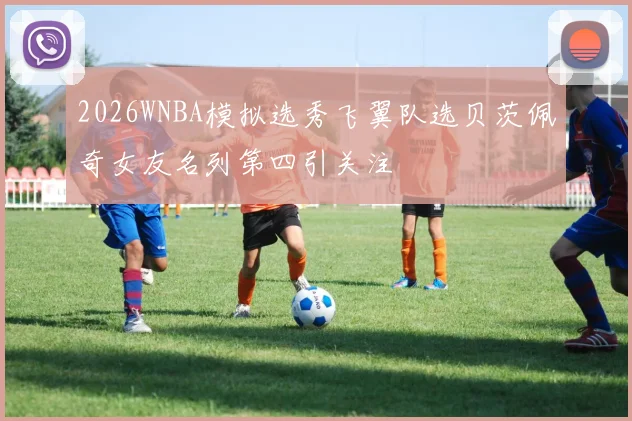 2026WNBA模拟选秀飞翼队选贝茨佩奇女友名列第四引关注