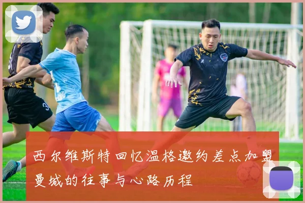 西尔维斯特回忆温格邀约差点加盟曼城的往事与心路历程