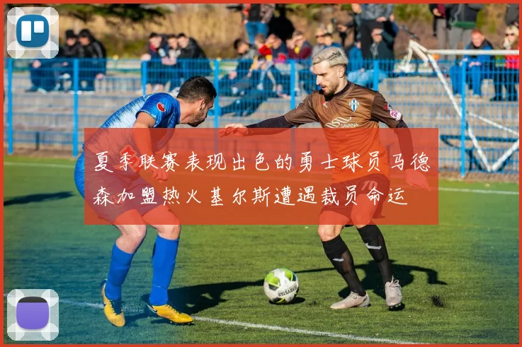 夏季联赛表现出色的勇士球员马德森加盟热火基尔斯遭遇裁员命运