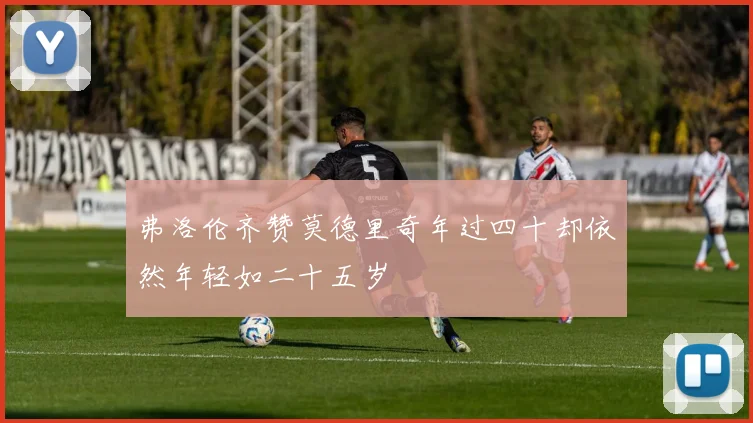 弗洛伦齐赞莫德里奇年过四十却依然年轻如二十五岁