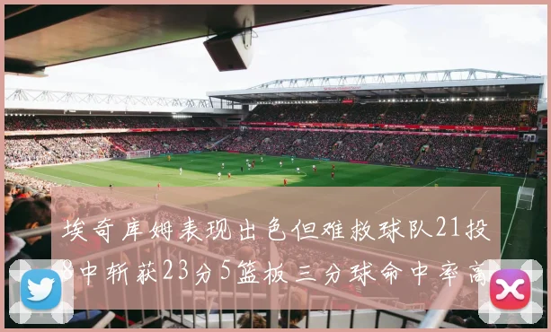 埃奇库姆表现出色但难救球队21投8中斩获23分5篮板三分球命中率高达45