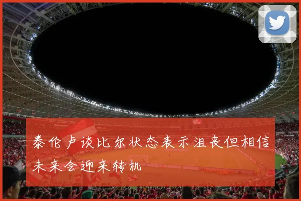 泰伦卢谈比尔状态表示沮丧但相信未来会迎来转机