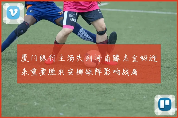 厦门银行主场失利河南豫光金铅迎来重要胜利安娜缺阵影响战局
