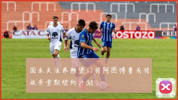国米关注弗赖堡门将阿图博鲁或将放弃索默续约计划