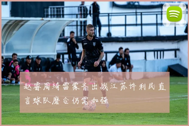 赵睿周琦雷蒙齐出战江苏许利民直言球队磨合仍需加强